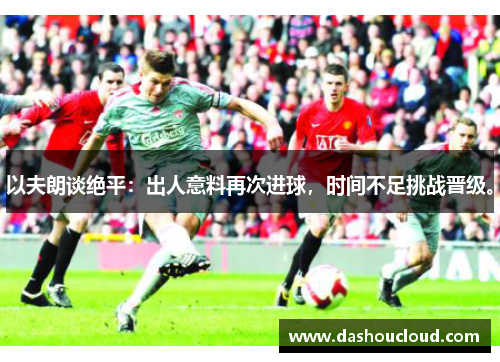 以夫朗谈绝平：出人意料再次进球，时间不足挑战晋级。